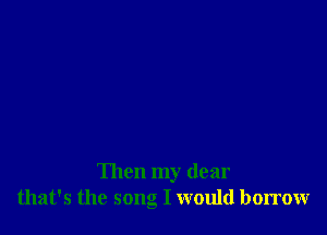 Then my dear
that's the song I would borrow