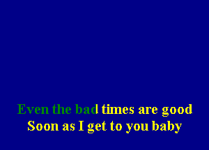 Even the bad times are good
Soon as I get to you baby