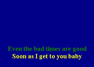 Even the bad times are good
Soon as I get to you baby