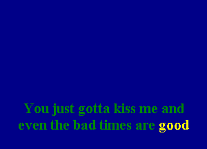 You just gotta kiss me and
even the bad times are good