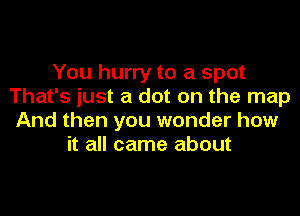 You hurry to a spot
That's just a dot on the map
And then you wonder how
it all came about