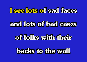 I see lots of sad faces

and lots of bad cases

of folks with their
backs to the wall