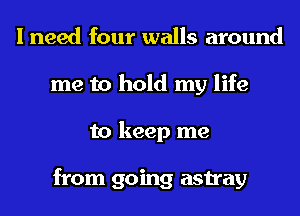 I need four walls around
me to hold my life
to keep me

from going astray