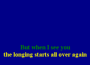 But when I see you
the longing starts all over again