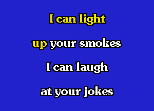 I can light

up your smokes

I can laugh

at your jokes