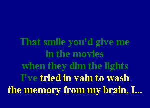 That smile you'd give me

in the movies
When they dim the lights
I've tried in vain to wash
the memory from my brain, I...