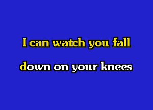 I can watch you fall

down on your knees