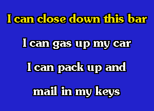 I can close down this bar
I can gas up my car
I can pack up and

mail in my keys