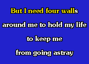 But I need four walls
around me to hold my life
to keep me

from going astray