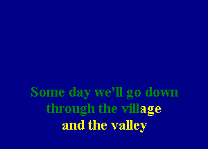 Some day we'll go down
through the village
and the valley