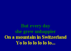 But every day
she grew unhappier
On a mountain in Switzerland
Yo lo 10 lo 10 lo 10...