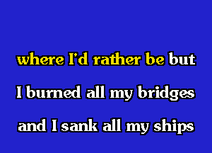 where I'd rather be but
I burned all my bridges
and I sank all my ships