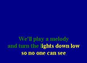 We'll play a melody
and turn the lights down low
so no one can see