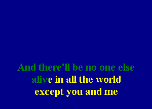 And there'll be no one else
alive in all the world
except you and me