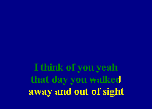 I think of you yeah
that day you walked
away and out of sight