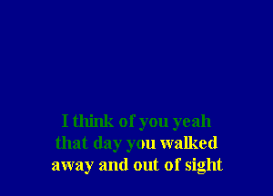 I think of you yeah
that day you walked
away and out of sight