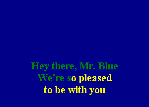 Hey there, Mr. Blue
We're so pleased
to be with you