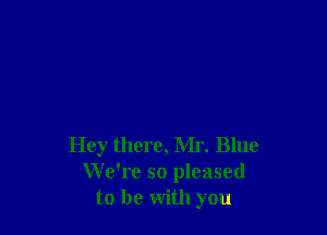 Hey there, Mr. Blue
We're so pleased
to be with you