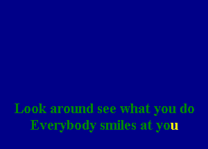 Look armmd see what you do
Everybody smiles at you