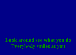 Look armmd see what you do
Everybody smiles at you