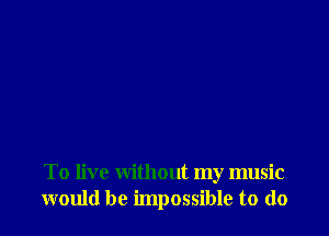 To live without my music
would be impossible to do