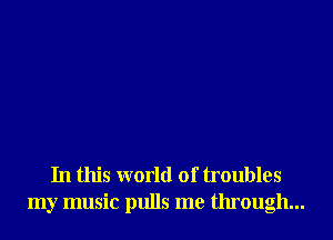In this world of troubles
my music pulls me through...