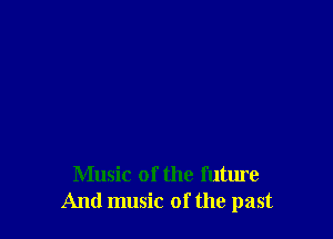 Music of the future
And music of the past