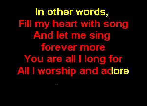 In other words,

Fill my heart with song
And let me sing
forever more
You are all I long for
All I worship and adore

.. l