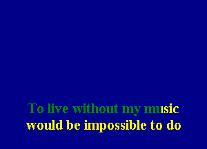 To live without my music
would be impossible to do