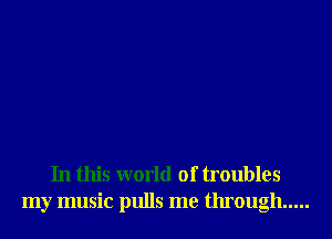In this world of troubles
my music pulls me through .....