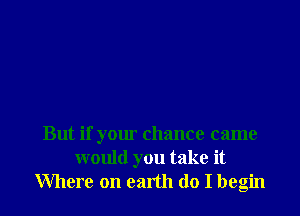 But if your chance came
would you take it
Where on earth do I begin