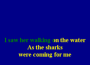 I saw her walking on the water
As the sharks
were coming for me