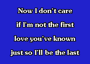 Now I don't care
if I'm not the first

love you've known

just so I'll be the last