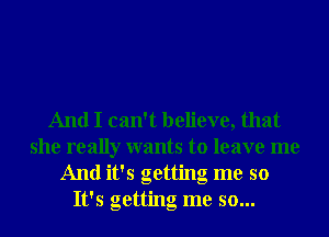 And I can't believe, that
she really wants to leave me
And it's getting me so
It's getting me so...