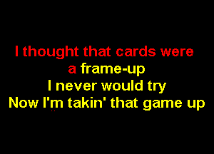 I thought that cards were
a frame-up

I never would try
Now I'm takin' that game up