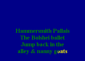 Hammersmith Pallais
The Bolshei ballet
Jump back in the

alley 1 namly goats l