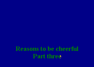 Reasons to be cheerful
Part three