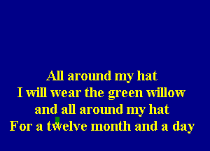 All around my hat
I will wear the green Willowr
and all around my hat
For a txqrelve month and a day