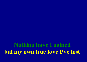 N othing have I gained
but my own true love I've lost