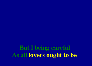 But I being careful
As all lovers ought to be