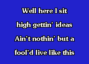 Well here I sit
high gettin' ideas

Ain't noihin' but a

fool'd live like this I