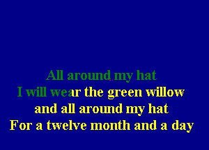 All aroundmy hat
I will wear the green Willowr
and all around my hat
For a twelve month and a day