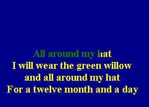 All around my hat
I will wear the green Willowr
and all around my hat
For a twelve month and a day