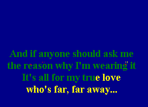 And if anyone should ask me
the reasbn Why I'm wearing it
It's all for my true love
Who's far, far away...