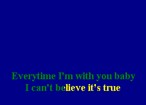 Everytime I'm with you baby
I can't believe it's true