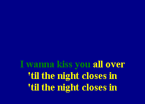 I wanna kiss you all over
'til the night closes in
'til the night closes in