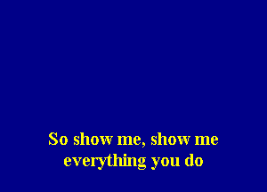 So show me, show me
evclything you do