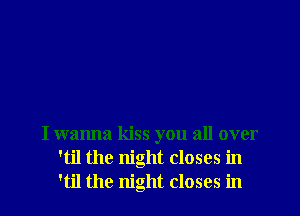 I wanna kiss you all over
'til the night closes in
'til the night closes in
