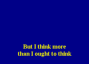 But I think more
than I ought to think