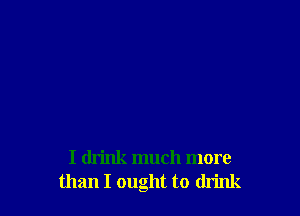 I drink much more
than I ought to drink
